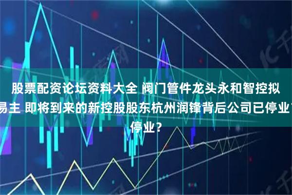 股票配资论坛资料大全 阀门管件龙头永和智控拟易主 即将到来的新控股股东杭州润锋背后公司已停业？