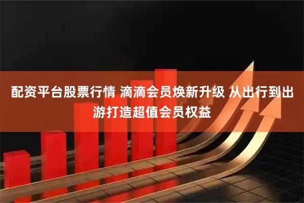 配资平台股票行情 滴滴会员焕新升级 从出行到出游打造超值会员权益