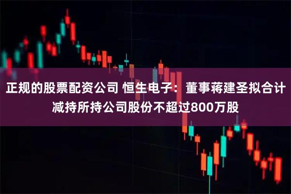 正规的股票配资公司 恒生电子：董事蒋建圣拟合计减持所持公司股份不超过800万股