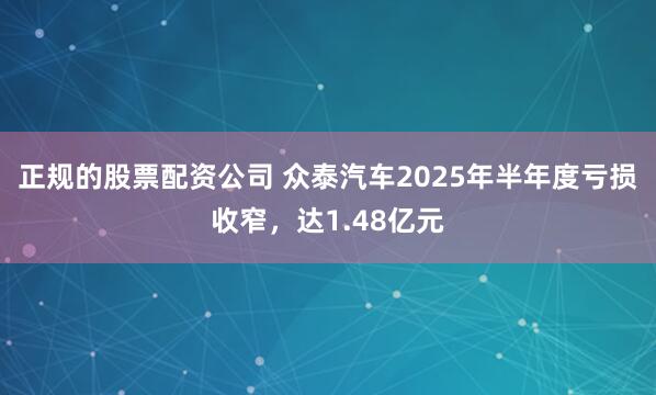 正规的股票配资公司 众泰汽车2025年半年度亏损收窄，达1.48亿元