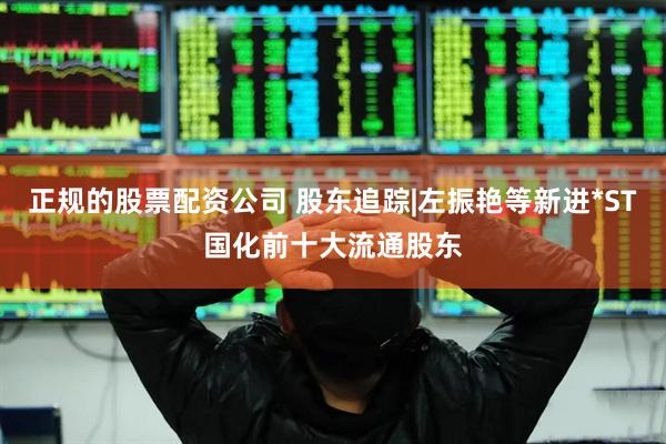 正规的股票配资公司 股东追踪|左振艳等新进*ST国化前十大流通股东