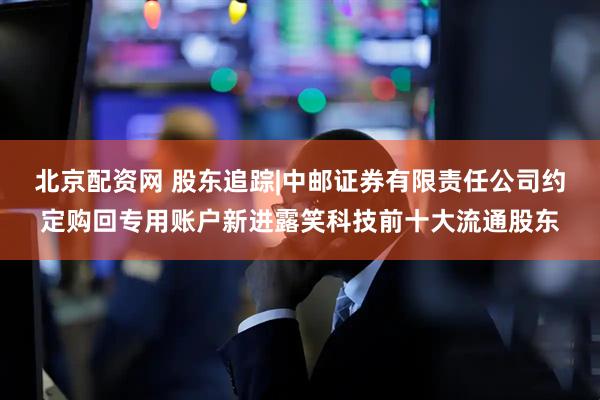 北京配资网 股东追踪|中邮证券有限责任公司约定购回专用账户新进露笑科技前十大流通股东